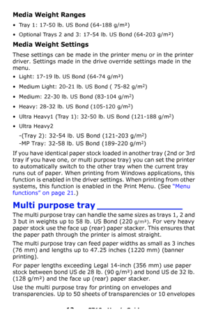 Page 1212 – C710n User’s Guide
Media Weight Ranges 
• Tray 1: 17-50 lb. US Bond (64-188 g/m²)
• Optional Trays 2 and 3: 17-54 lb. US Bond (64-203 g/m²)
Media Weight Settings 
These settings can be made in the printer menu or in the printer 
driver. Settings made in the drive override settings made in the 
menu.
• Light: 17-19 lb. US Bond (64-74 g/m²)
• Medium Light: 20-21 lb. US Bond ( 75-82 g/m2)
• Medium: 22-30 lb. US Bond (83-104 g/m2)
• Heavy: 28-32 lb. US Bond (105-120 g/m2)
• Ultra Heavy1 (Tray 1): 32-50...