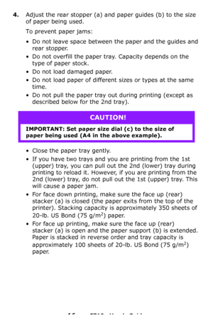 Page 1616 – C710n User’s Guide
4.Adjust the rear stopper (a) and paper guides (b) to the size 
of paper being used.
To prevent paper jams:
• Do not leave space between the paper and the guides and 
rear stopper.
• Do not overfill the paper tray. Capacity depends on the 
type of paper stock.
• Do not load damaged paper.
• Do not load paper of different sizes or types at the same 
time.
• Do not pull the paper tray out during printing (except as 
described below for the 2nd tray).
• Close the paper tray gently.
•...