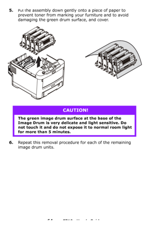 Page 6464 – C710n User’s Guide
5.Put the assembly down gently onto a piece of paper to 
prevent toner from marking your furniture and to avoid 
damaging the green drum surface, and cover.
6.Repeat this removal procedure for each of the remaining 
image drum units.
CAUTION!
The green image drum surface at the base of the 
Image Drum is very delicate and light sensitive. Do 
not touch it and do not expose it to normal room light 
for more than 5 minutes.
Downloaded From ManualsPrinter.com Manuals 