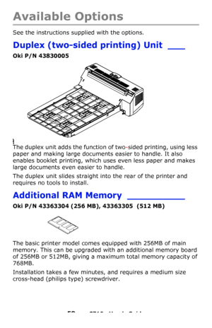 Page 5858 – C710n User’s Guide
Available Options
See the instructions supplied with the options.
Duplex (two-sided printing) Unit ___
Oki P/N 43830005
The duplex unit adds the function of two-sided printing, using less 
paper and making large documents easier to handle. It also 
enables booklet printing, which uses even less paper and makes 
large documents even easier to handle.
The duplex unit slides straight into the rear of the printer and 
requires no tools to install.
Additional RAM Memory __________
Oki...