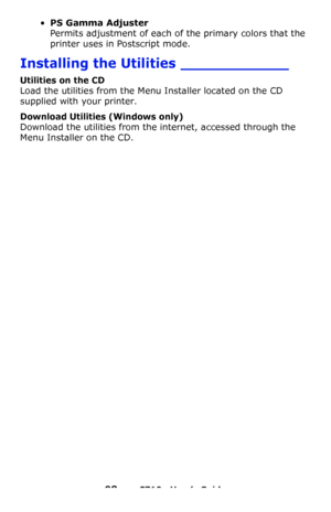 Page 9898 – C710n User’s Guide
•PS Gamma Adjuster 
Permits adjustment of each of the primary colors that the 
printer uses in Postscript mode.
Installing the Utilities ____________
Utilities on the CD
Load the utilities from the Menu Installer located on the CD 
supplied with your printer.
Download Utilities (Windows only)
Download the utilities from the internet, accessed through the 
Menu Installer on the CD.
Downloaded From ManualsPrinter.com Manuals 