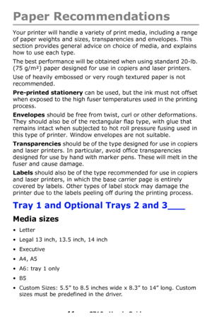 Page 1111 – C710n User’s Guide
Paper Recommendations
Your printer will handle a variety of print media, including a range 
of paper weights and sizes, transparencies and envelopes. This 
section provides general advice on choice of media, and explains 
how to use each type.
The best performance will be obtained when using standard 20-lb. 
(75 g/m²) paper designed for use in copiers and laser printers. 
Use of heavily embossed or very rough textured paper is not 
recommended.
Pre-printed stationery can be used,...