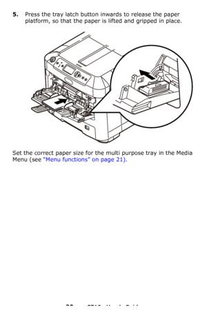 Page 2020 – C710n User’s Guide
5.Press the tray latch button inwards to release the paper 
platform, so that the paper is lifted and gripped in place.
Set the correct paper size for the multi purpose tray in the Media 
Menu (see “Menu functions” on page 21).
Downloaded From ManualsPrinter.com Manuals 