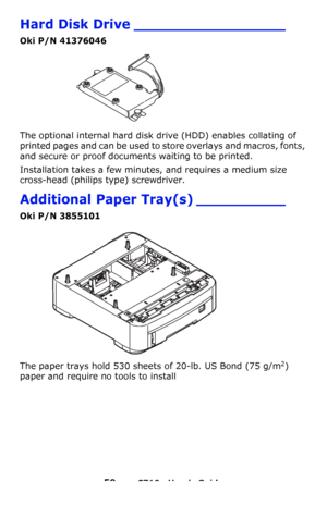 Page 5959 – C710n User’s Guide
Hard Disk Drive _________________
Oki P/N 41376046
The optional internal hard disk drive (HDD) enables collating of 
printed pages and can be used to store overlays and macros, fonts, 
and secure or proof documents waiting to be printed.
Installation takes a few minutes, and requires a medium size 
cross-head (philips type) screwdriver.
Additional Paper Tray(s) __________
Oki P/N 3855101 
The paper trays hold 530 sheets of 20-lb. US Bond (75 g/m2) 
paper and require no tools to...