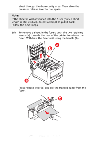 Page 6767 – C710n User’s Guide
sheet through the drum cavity area. Then allow the 
pressure release lever to rise again.
(d) To remove a sheet in the fuser; push the two retaining 
levers
 (a) towards the rear of the printer to release the 
fuser. Withdraw the fuser unit using the handle (b).
Press release lever (c) and pull the trapped paper from the 
fuser.
Note:
If the sheet is well advanced into the fuser (only a short 
length is still visible), do not attempt to pull it back. 
Follow the next steps.
a
b
a...