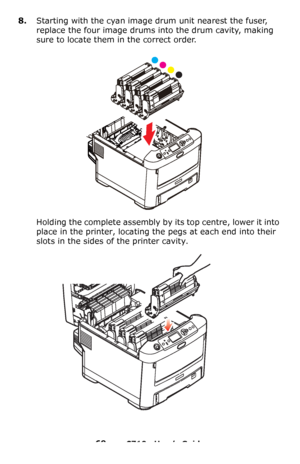 Page 6969 – C710n User’s Guide
8.Starting with the cyan image drum unit nearest the fuser, 
replace the four image drums into the drum cavity, making 
sure to locate them in the correct order.
Holding the complete assembly by its top centre, lower it into 
place in the printer, locating the pegs at each end into their 
slots in the sides of the printer cavity.
Downloaded From ManualsPrinter.com Manuals 