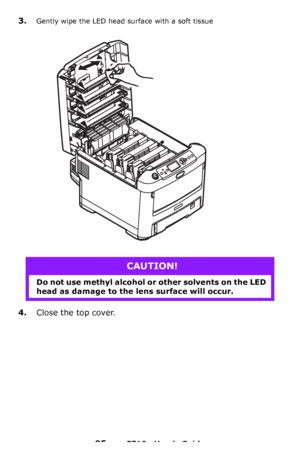 Page 9595 – C710n User’s Guide
3.Gently wipe the LED head surface with a soft tissue
4.Close the top cover.
CAUTION!
Do not use methyl alcohol or other solvents on the LED 
head as damage to the lens surface will occur.
Downloaded From ManualsPrinter.com Manuals 