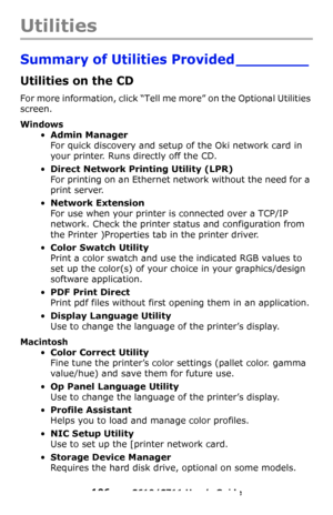 Page 106
106 – C610/C711 User’s Guide
Utilities
Summary of Utilities Provided ________
Utilities on the CD 
For more information, click “Tell me more” on the Optional Utilities 
screen.
Windows
•Admin Manager 
For quick discovery and setup of the Oki network card in 
your printer. Runs directly off the CD.
•Direct Network Printing Utility (LPR) 
For printing on an Ethernet network without the need for a 
print server.
•Network Extension 
For use when your printer is connected over a TCP/IP 
network. Check the...