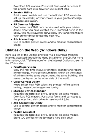 Page 107
107 – C610/C711 User’s Guide
Download PCL macros, Postscript forms and bar codes to 
the printer hard disk drive for use in print jobs
•Swatch Utility 
Print a color swatch and use the indicated RGB values to 
set up the color(s) of your choice in your graphics/design 
software application.
•PS Gamma Adjuster 
Customize the CMYK data curves used with your printer 
driver. Once you have created the customized curve in the 
utility, you must save the curve (new PPD) and reconfigure 
your printer driver to...