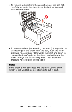 Page 76
76 – C610/C711 User’s Guide
• To remove a sheet from the central area of the belt (b), 
carefully separate the shee t from the belt surface and 
withdraw the sheet.
• To remove a sheet just entering the fuser (c), separate the 
trailing edge of the sheet from the belt, push the fuser 
pressure release lever
 (d) towards the front and down to 
release the fuser’s grip on  the sheet, and withdraw the 
sheet through the drum cavity area. Then allow the 
pressure release lever to rise again.
Note:
If the...