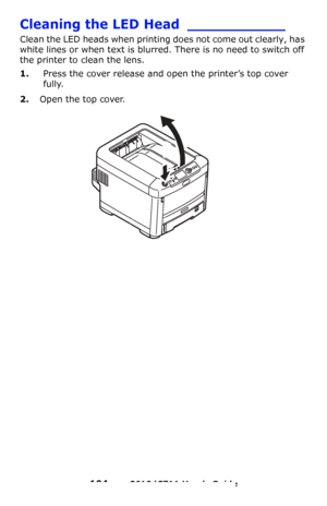 Page 104
104 – C610/C711 User’s Guide
Cleaning the LED Head ___________
Clean the LED heads when printing does not come out clearly, has 
white lines or when text is blurred. There is no need to switch off 
the printer to clean the lens.
1.Press the cover release and op en the printer’s top cover 
fully.
2.Open the top cover.
Downloaded From ManualsPrinter.com Manuals 