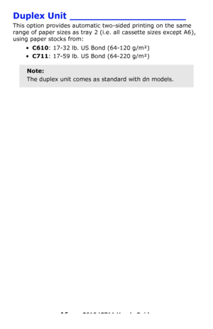 Page 16
16 – C610/C711 User’s Guide
Duplex Unit ____________________
This option provides automatic two-sided printing on the same 
range of paper sizes as tray 2 (i.e. all cassette sizes except A6), 
using paper stocks from:
• C610 : 17-32 lb. US Bond (64-120 g/m²)
•C711 : 17-59 lb. US Bond (64-220 g/m²)  
Note:
The duplex unit comes as standard with dn models.
Downloaded From ManualsPrinter.com Manuals 