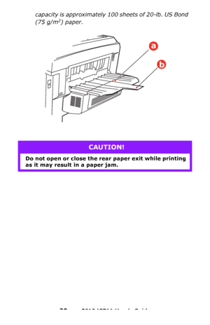 Page 20
20 – C610/C711 User’s Guide
capacity is approximately 100 sheets of 20-lb. US Bond 
(75 g/m
2) paper.     
CAUTION!
Do not open or close the rear  paper exit while printing 
as it may result in a paper jam.
a
b
Downloaded From ManualsPrinter.com Manuals 