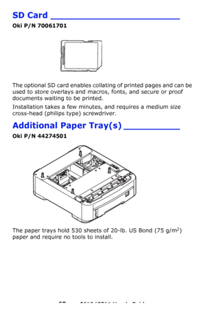 Page 68
68 – C610/C711 User’s Guide
SD Card _______________________
Oki P/N 70061701
The optional SD card enables collating of printed pages and can be 
used to store overlays and macros, fonts, and secure or proof 
documents waiting to be printed.
Installation takes a few minutes, and requires a medium size 
cross-head (philips  type) screwdriver.
Additional Paper Tray(s) __________
Oki P/N 44274501 
The paper trays hold 530 sheets  of 20-lb. US Bond (75 g/m2) 
paper and require no tools to install.
Downloaded...