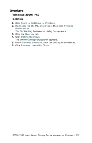 Page 617C7350/7550 User’s Guide: Storage Device Manager for Windows  •  617
Overlays
Windows 2000:  PCL
Deleting
1.Click Start → Settings → Printers.
2.Right click the Oki PCL printer icon, then click Printing 
Preferences.
The Oki Printing Preferences dialog box appears.
3.Click the Overlay tab.
4.Click Define Overlays.
The Define Overlays dialog box appears.
5.Under Defined overlays, click the overlay to be deleted.
6.Click Remove, then click Close.
Downloaded From ManualsPrinter.com Manuals 