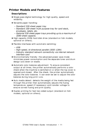 Page 11C7350/7550 User’s Guide: Introduction   •  11
Printer Models and Features
Descriptions
•Single pass digital technology for high quality, speed and 
reliability.
•Versatile paper handling:
– Standard 530-sheet paper tray
– Standard 100-sheet multi purpose tray for card stock, 
envelopes, labels, etc.
– Optional 530-sheet paper trays providing up to a maximum of 
1690-sheet capacity
•High capacity 20Gb hard disk drive (standard on hdn models, 
optional on others).
•Flexible interfaces with automatic...