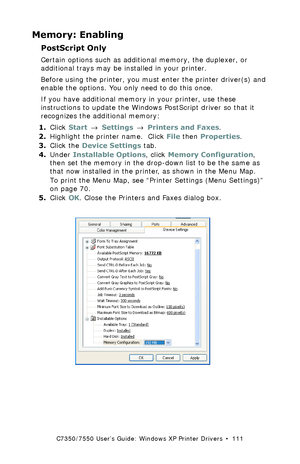 Page 111C7350/7550 User’s Guide: Windows XP Printer Drivers  •  111
Memory: Enabling
PostScript Only 
Certain options such as additional memory, the duplexer, or 
additional trays may be installed in your printer.
Before using the printer, you must enter the printer driver(s) and 
enable the options. You only need to do this once.
If you have additional memory in your printer, use these 
instructions to update the Windows PostScript driver so that it 
recognizes the additional memory:
1.Click Start → Settings →...