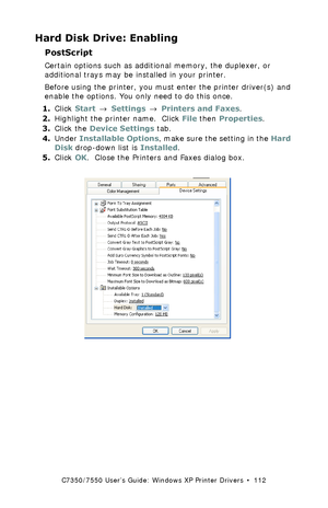 Page 112C7350/7550 User’s Guide: Windows XP Printer Drivers  •  112
Hard Disk Drive: Enabling
PostScript 
Certain options such as additional memory, the duplexer, or 
additional trays may be installed in your printer.
Before using the printer, you must enter the printer driver(s) and 
enable the options. You only need to do this once.
1.Click Start → Settings → Printers and Faxes.
2.Highlight the printer name.  Click File then Properties.
3.Click the Device Settings tab.
4.Under Installable Options, make sure...