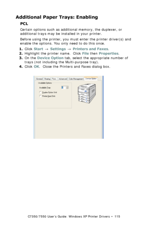 Page 115C7350/7550 User’s Guide: Windows XP Printer Drivers  •  115
Additional Paper Trays: Enabling
PCL  
Certain options such as additional memory, the duplexer, or 
additional trays may be installed in your printer.
Before using the printer, you must enter the printer driver(s) and 
enable the options. You only need to do this once.
1.Click Start → Settings → Printers and Faxes.
2.Highlight the printer name.  Click File then Properties.
3.On the Device Option tab, select the appropriate number of 
trays (not...