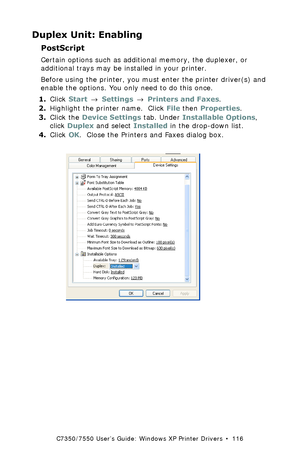 Page 116C7350/7550 User’s Guide: Windows XP Printer Drivers  •  116
Duplex Unit: Enabling
PostScript  
Certain options such as additional memory, the duplexer, or 
additional trays may be installed in your printer.
Before using the printer, you must enter the printer driver(s) and 
enable the options. You only need to do this once.
1.Click Start → Settings → Printers and Faxes.
2.Highlight the printer name.  Click File then Properties.
3.Click the Device Settings tab. Under Installable Options, 
click Duplex and...