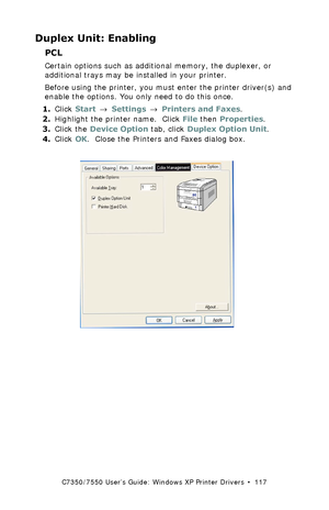 Page 117C7350/7550 User’s Guide: Windows XP Printer Drivers  •  117
Duplex Unit: Enabling
PCL  
Certain options such as additional memory, the duplexer, or 
additional trays may be installed in your printer.
Before using the printer, you must enter the printer driver(s) and 
enable the options. You only need to do this once.
1.Click Start → Settings → Printers and Faxes.
2.Highlight the printer name.  Click File then Properties.
3.Click the Device Option tab, click Duplex Option Unit.
4.Click OK.  Close the...