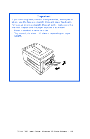 Page 119C7350/7550 User’s Guide: Windows XP Printer Drivers  •  119
 
Important!
If you are using heavy media, transparencies, envelopes or 
labels, use the face up (straight through) paper feed path.  
For face up printing (straight-through path), make sure the 
rear exit is open and the paper support is extended. 
• Paper is stacked in reverse order.
• Tray capacity is about 100 sheets, depending on paper 
weight. 
 rear exit openK.eps  
Downloaded From ManualsPrinter.com Manuals 