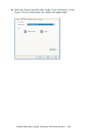 Page 120C7350/7550 User’s Guide: Windows XP Printer Drivers  •  120
3.Click the Paper/Quality tab. Under Tray Selection, in the 
Paper Source drop-down list, select the paper feed.  
 C73_XP_PS_SourceK.tif 
Downloaded From ManualsPrinter.com Manuals 