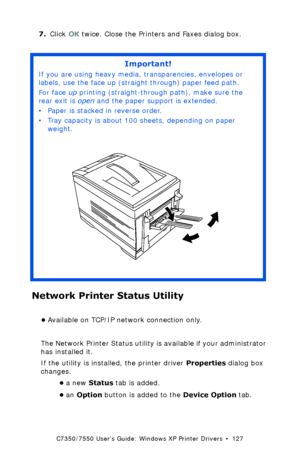 Page 127C7350/7550 User’s Guide: Windows XP Printer Drivers  •  127
7.Click OK twice. Close the Printers and Faxes dialog box. 
Network Printer Status Utility  
•Available on TCP/IP network connection only.
The Network Printer Status utility is available if your administrator 
has installed it. 
If the utility is installed, the printer driver Properties dialog box 
changes.
•a new Status tab is added.
•an Option button is added to the Device Option tab.
Important!
If you are using heavy media, transparencies,...