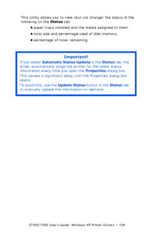 Page 128C7350/7550 User’s Guide: Windows XP Printer Drivers  •  128
This utility allows you to view (but not change) the status of the 
following on the Status tab:
•paper trays installed and the media assigned to them.
•total size and percentage used of disk/memory.
•percentage of toner remaining.
 
Important!
If you select Automatic Status Update in the Status tab, the 
driver automatically pings the printer for the latest status 
information every time you open the Properties dialog box. 
This causes a...