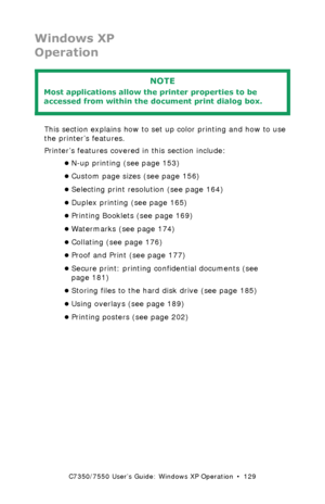 Page 129C7350/7550 User’s Guide: Windows XP Operation  •  129
Windows XP
Operation
 
This section explains how to set up color printing and how to use 
the printer’s features.
Printer’s features covered in this section include:
•N-up printing (see page 153)
•Custom page sizes (see page 156)
•Selecting print resolution (see page 164)
•Duplex printing (see page 165)
•Printing Booklets (see page 169)
•Watermarks (see page 174)
•Collating (see page 176)
•Proof and Print (see page 177)
•Secure print: printing...