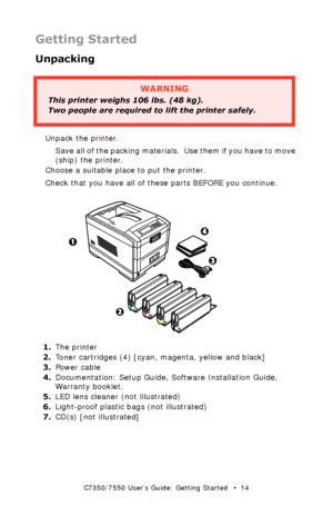 Page 14C7350/7550 User’s Guide: Getting Started   •  14
Getting Started
Unpacking
  
Unpack the printer.
Save all of the packing materials.  U s e  t h e m  i f  y o u  h a v e  t o  m o v e  
(ship) the printer.
Choose a suitable place to put the printer.
Check that you have all of these parts BEFORE you continue.
  all the bits k.eps and 1fK.tif, 2fK.tif, 3fK.tif, 4fk.tif  
1.The printer
2.Toner cartridges (4) [cyan, magenta, yellow and black]
3.Power cable
4.Documentation: Setup Guide, Software Installation...