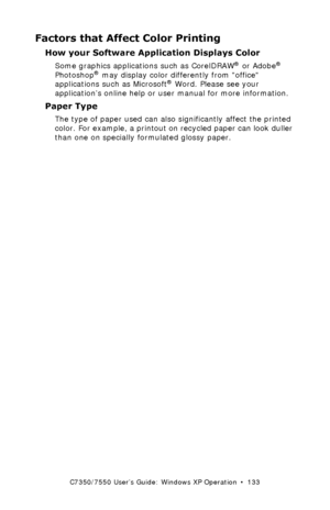 Page 133C7350/7550 User’s Guide: Windows XP Operation  •  133
Factors that Affect Color Printing
How your Software Application Displays Color 
Some graphics applications such as CorelDRAW® or Adobe® 
Photoshop® may display color differently from office 
applications such as Microsoft® Word. Please see your 
application’s online help or user manual for more information. 
Paper Type 
The type of paper used can also significantly affect the printed 
color. For example, a printout on recycled paper can look duller...