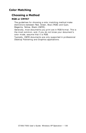 Page 135C7350/7550 User’s Guide: Windows XP Operation  •  135
Color Matching
Choosing a Method
RGB or CMYK?  
The guidelines for choosing a color matching method make 
distinctions between Red, Green, Blue (RGB) and Cyan, 
Magenta, Yellow, Black (CMYK).
Generally, most documents you print are in RGB format. This is 
the most common, and, if you do not know your document’s 
color mode, assume that it is RGB.
Typically, CMYK documents are only supported in professional 
Desktop Publishing and Graphics...