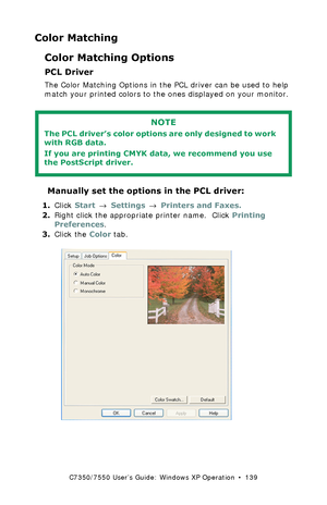 Page 139C7350/7550 User’s Guide: Windows XP Operation  •  139
Color Matching
Color Matching Options
PCL Driver
The Color Matching Options in the PCL driver can be used to help 
match your printed colors to the ones displayed on your monitor.
 
 Manually set the options in the PCL driver:
1.Click Start → Settings → Printers and Faxes.
2.Right click the appropriate printer name.  Click Printing 
Preferences.
3.Click the Color tab.
  C73_XP_PCL_Color1k.tif  
NOTE
The PCL driver’s color options are only designed to...