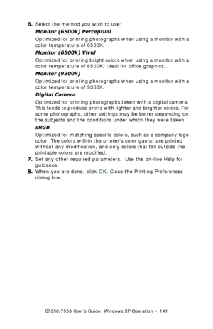 Page 141C7350/7550 User’s Guide: Windows XP Operation  •  141
6.Select the method you wish to use:
Monitor (6500k) Perceptual  
Optimized for printing photographs when using a monitor with a 
color temperature of 6500K.
Monitor (6500k) Vivid 
Optimized for printing bright colors when using a monitor with a 
color temperature of 6500K. Ideal for office graphics.
Monitor (9300k)  
Optimized for printing photographs when using a monitor with a 
color temperature of 9300K.
Digital Camera  
Optimized for printing...