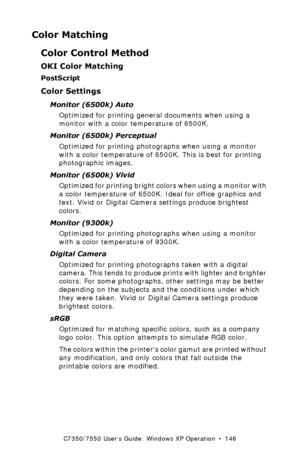 Page 146C7350/7550 User’s Guide: Windows XP Operation  •  146
Color Matching
Color Control Method
OKI Color Matching
PostScript
Color Settings
Monitor (6500k) Auto
Optimized for printing general documents when using a 
monitor with a color temperature of 6500K.
Monitor (6500k) Perceptual  
Optimized for printing photographs when using a monitor 
with a color temperature of 6500K. This is best for printing 
photographic images.
Monitor (6500k) Vivid  
Optimized for printing bright colors when using a monitor with...