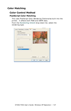 Page 147C7350/7550 User’s Guide: Windows XP Operation  •  147
Color Matching
Color Control Method
PostScript Color Matching 
This uses PostScript Color Rendering Dictionaries built into the 
printer.  It affects both RGB and CMYK data.
From the Rendering Intent drop-down list, select the 
rendering type.
 C73_XP_PS_Color3k.tif 
Downloaded From ManualsPrinter.com Manuals 