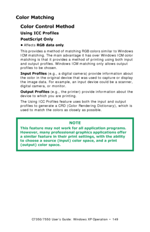 Page 149C7350/7550 User’s Guide: Windows XP Operation  •  149
Color Matching
Color Control Method
Using ICC Profiles 
PostScript Only
•Affects RGB data only. 
This provides a method of matching RGB colors similar to Windows 
ICM matching. The main advantage it has over Windows ICM color 
matching is that it provides a method of printing using both input 
and output profiles. Windows ICM matching only allows output 
profiles to be chosen.
Input Profiles (e.g., a digital camera) provide information about 
the...