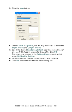 Page 151C7350/7550 User’s Guide: Windows XP Operation  •  151
5.Click the New button. C93_XP_PS_ICC2.bmp  
6.Under Select ICC profile, use the drop-down lists to select the 
Input profile and Output profile.
7.Select the desired Rendering Intent (see “Rendering Intents” 
on page 148). Type in a name for the profile. Click OK. 
The new name appears in the Setting Name drop-down list 
under ICC Profile Setting.
8.Repeat steps 5-7 for each ICC profile you wish to define.
9.Click OK. Close the Printers and Faxes...