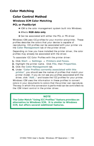 Page 152C7350/7550 User’s Guide: Windows XP Operation  •  152
Color Matching
Color Control Method
Windows ICM Color Matching 
PCL or PostScript
•ICM is the color management system built into Windows.
•Affects RGB data only.  
•Can be associated with either the PCL or PS driver
Windows ICM uses ICC profiles for your monitor and printer.  These 
profiles describe the colors that your device is capable of 
reproducing. ICC profiles can be associated with your printer via 
the Color Management tab of the printer...