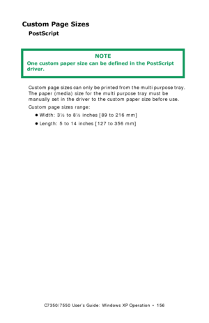 Page 156C7350/7550 User’s Guide: Windows XP Operation  •  156
Custom Page Sizes
PostScript  
 
Custom page sizes can only be printed from the multi purpose tray. 
The paper (media) size for the multi purpose tray must be 
manually set in the driver to the custom paper size before use.
Custom page sizes range: 
•Width: 3½ to 8½ inches [89 to 216 mm]
•Length: 5 to 14 inches [127 to 356 mm]
NOTE
One custom paper size can be defined in the PostScript 
driver.
Downloaded From ManualsPrinter.com Manuals 