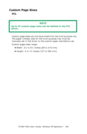 Page 160C7350/7550 User’s Guide: Windows XP Operation  •  160
Custom Page Sizes
PCL 
  
Custom page sizes can only be printed from the multi purpose tray. 
The paper (media) size for the multi purpose tray must be 
manually set in the driver to the custom paper size before use.
Custom page sizes range: 
•Width: 3½ to 8½ inches [89 to 216 mm]
•Length: 5 to 14 inches [127 to 356 mm]
NOTE
Up to 32 custom page sizes can be defined in the PCL 
driver.
Downloaded From ManualsPrinter.com Manuals 