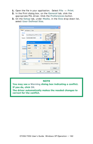 Page 162C7350/7550 User’s Guide: Windows XP Operation  •  162
1.Open the file in your application.  Select File → Print.
2.In the Print dialog box, on the General tab, click the 
appropriate PCL driver. Click the Preferences button.
3.On the Setup tab, under Media, in the Size drop-down list, 
select User Defined Size.
  C73_XP_PCL_Custom1k.tif  
 
NOTE
You may see a Warning dialog box indicating a conflict. 
If you do, click OK.  
The driver automatically makes the needed changes to 
correct for the conflict....