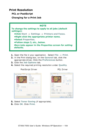 Page 164C7350/7550 User’s Guide: Windows XP Operation  •  164
Print Resolution
PCL or PostScript
Changing for a Print Job  
 
1.Open the file in your application.  Select File → Print.
2.In the Print dialog box, on the General tab, click the 
appropriate driver. Click the Preferences button.
3.Click the Job Options tab.
4.Select the required printing resolution under Quality.
  C73_XP_PS_Resok.tif and C73_XP_PCL_ResoK.tif  
5.Select Toner Saving (if appropriate). 
6.Click OK. Click Print.
NOTE
To change the...