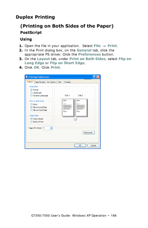 Page 166C7350/7550 User’s Guide: Windows XP Operation  •  166
Duplex Printing
(Printing on Both Sides of the Paper)
PostScript
Using
1.Open the file in your application.  Select File → Print.
2.In the Print dialog box, on the General tab, click the 
appropriate PS driver. Click the Preferences button.
3.On the Layout tab, under Print on Both Sides, select Flip on 
Long Edge or Flip on Short Edge.
4.Click OK. Click Print.
 C73_XP_PS_Duplex2.bmp  
Downloaded From ManualsPrinter.com Manuals 