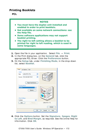 Page 172C7350/7550 User’s Guide: Windows XP Operation  •  172
Printing Booklets
PCL 
  
1.Open the file in your application.  Select File → Print.
2.In the Print dialog box, on the General tab, click the 
appropriate PCL driver. Click the Preferences button.
3.On the Setup tab, under Finishing Mode, in the drop-down 
list, select Booklet.
 C73_XP_PCL_Bookletk.tif 
4.Click the Options button. Set the Signature, 2pages, Right 
to Left, and Bind Margin, as required. See the online Help for 
information. Click OK....