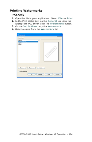 Page 174C7350/7550 User’s Guide: Windows XP Operation  •  174
Printing Watermarks 
PCL Only
1.Open the file in your application.  Select File → Print.
2.In the Print dialog box, on the General tab, click the 
appropriate PCL driver. Click the Preferences button.
3.On the Job Options tab, click Watermark.
4.Select a name from the Watermark list.
  C93_XP_PCL_Watermark1.bmp  
Downloaded From ManualsPrinter.com Manuals 