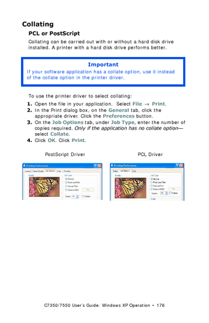 Page 176C7350/7550 User’s Guide: Windows XP Operation  •  176
Collating  
PCL or PostScript
Collating can be carried out with or without a hard disk drive 
installed. A printer with a hard disk drive performs better.
  
To use the printer driver to select collating:
1.Open the file in your application.  Select File → Print.
2.In the Print dialog box, on the General tab, click the 
appropriate driver. Click the Preferences button.
3.On the Job Options tab, under Job Type, enter the number of 
copies required....