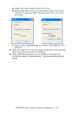 Page 178C7350/7550 User’s Guide: Windows XP Operation  •  178
a.Under Job Type, select Proof and Print.
b.Enter a job name of up to 16 characters under Job Name 
Setting. If required, select Request Job Name for each 
print job.
 C93_XP_JobPIN.bmp and C73_XP_PCL_JobPin.bmp 
c.Type in a four digit personal ID number from 0000 to 7777. 
Click OK.
4.Click OK. Click Print. The document is stored on the hard disk 
drive. One copy is printed for checking.
5.After checking the proof, print or delete (if incorrect) the...