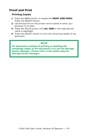 Page 179C7350/7550 User’s Guide: Windows XP Operation  •  179
Proof and Print
Printing Copies  
1.Press the MENU button to access the PRINT JOBS MENU. 
Press the SELECT button.
2.Use the buttons on the printer control panel to enter your 
personal ID number.
3.Press the VALUE button until
 ALL JOBS or the required job 
name is displayed.
4.Press the SELECT button to print the remaining copies of the 
document.
  
NOTE
An alternative method of printing or deleting the 
remaining copies of the document is to use...